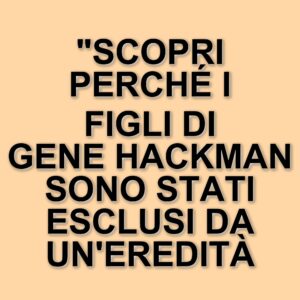Eredità di Gene Hackman: i figli esclusi dal testamento da 80 milioni di dollari