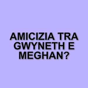 Gwyneth Paltrow e Meghan Markle: nessuna rivalità, solo amicizia tra donne