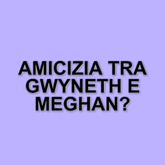 Gwyneth Paltrow e Meghan Markle: nessuna rivalità, solo amicizia tra donne
