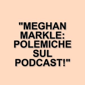 Meghan Markle sotto accusa: il nuovo podcast e le polemiche sul plagio